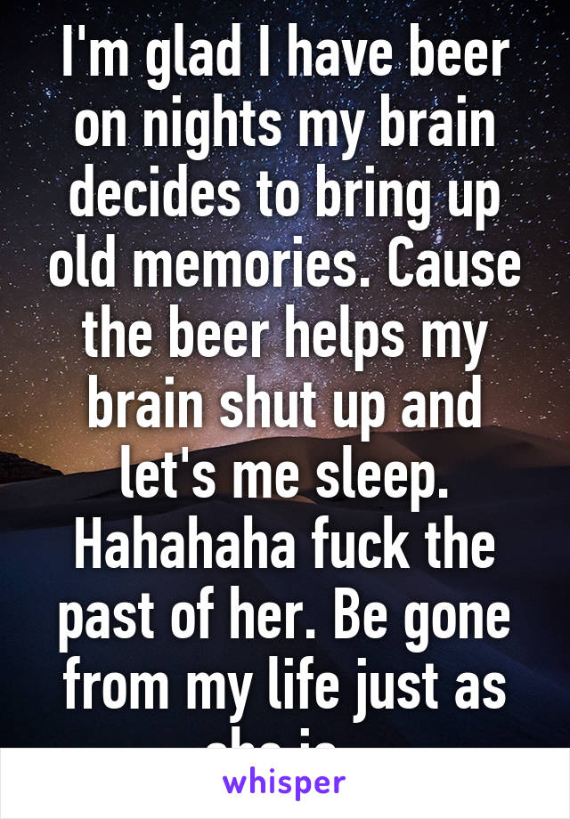 I'm glad I have beer on nights my brain decides to bring up old memories. Cause the beer helps my brain shut up and let's me sleep. Hahahaha fuck the past of her. Be gone from my life just as she is. 