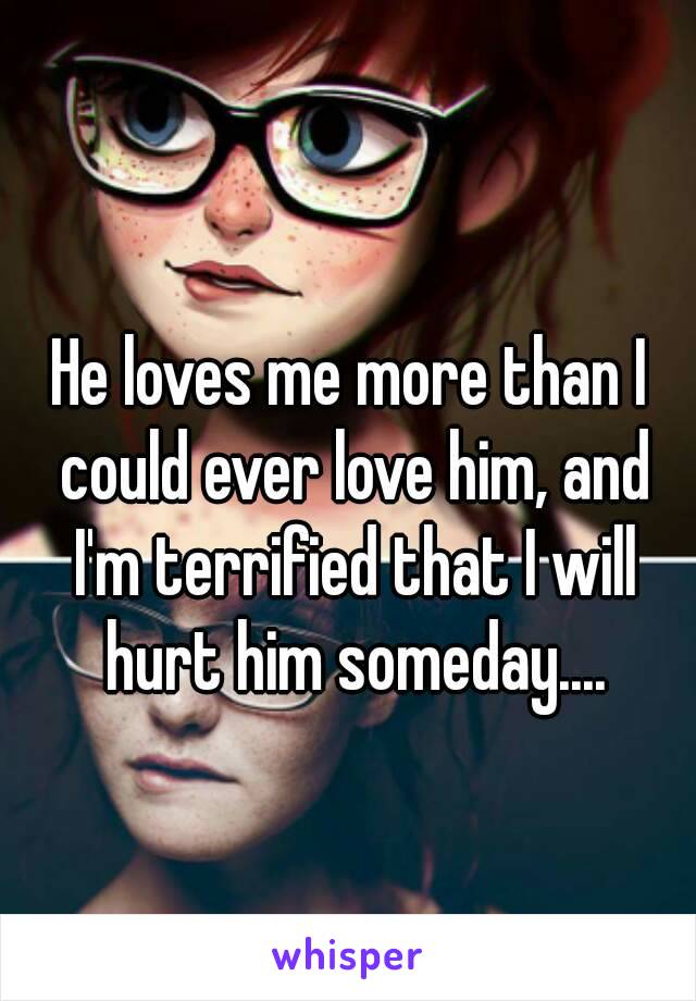 He loves me more than I could ever love him, and I'm terrified that I will hurt him someday....