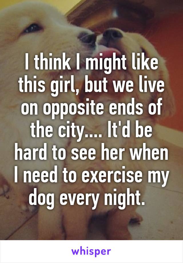 I think I might like this girl, but we live on opposite ends of the city.... It'd be hard to see her when I need to exercise my dog every night.  