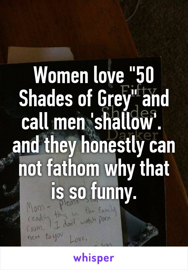 Women love "50 Shades of Grey" and call men 'shallow'.  and they honestly can not fathom why that is so funny.