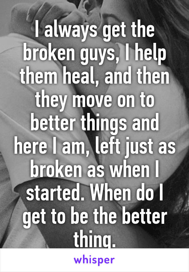 I always get the broken guys, I help them heal, and then they move on to better things and here I am, left just as broken as when I started. When do I get to be the better thing.
