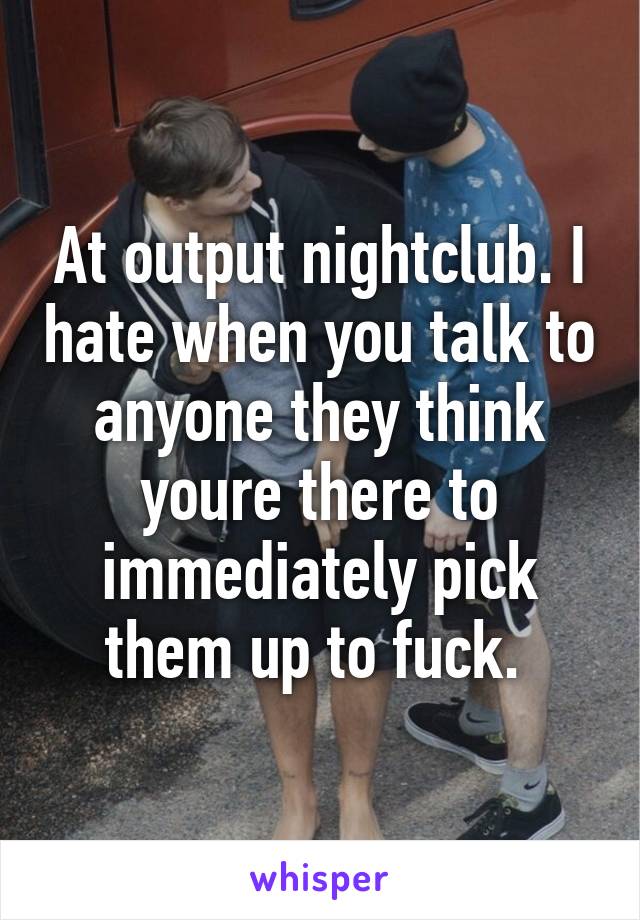 At output nightclub. I hate when you talk to anyone they think youre there to immediately pick them up to fuck. 