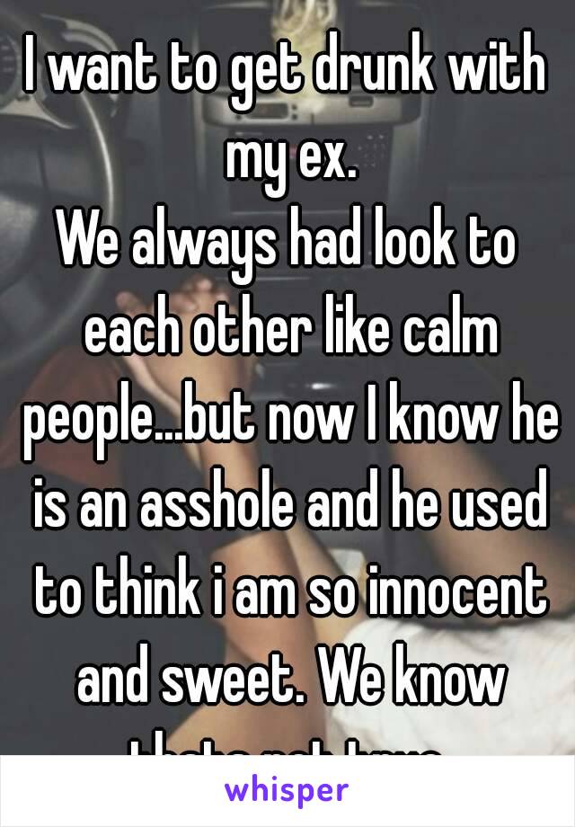I want to get drunk with my ex.
We always had look to each other like calm people...but now I know he is an asshole and he used to think i am so innocent and sweet. We know thats not true.