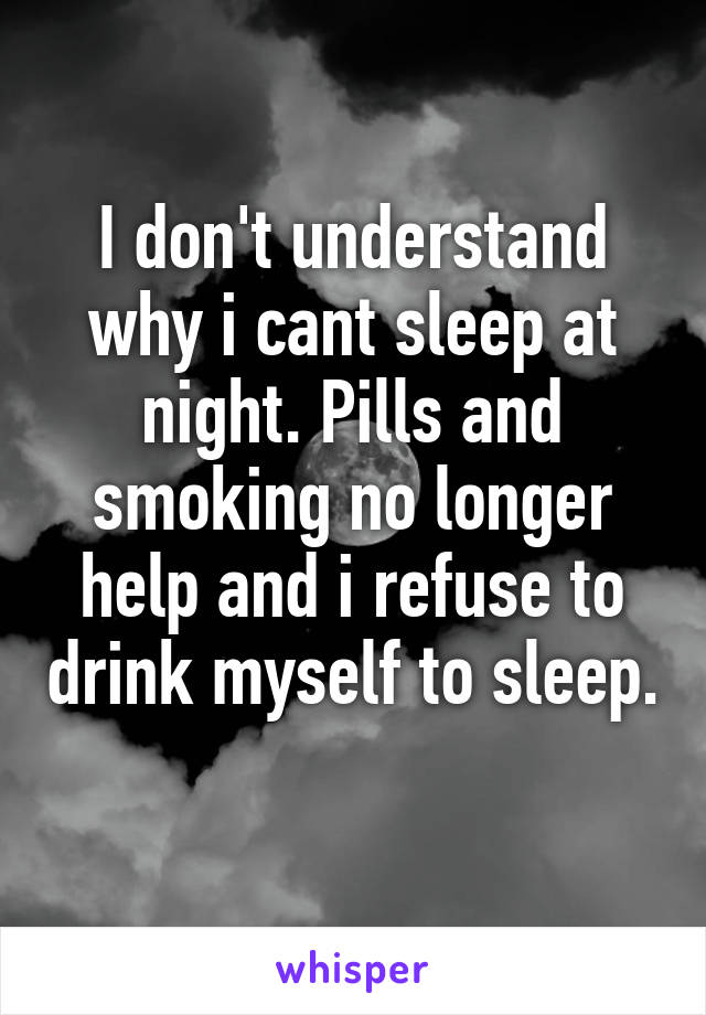I don't understand why i cant sleep at night. Pills and smoking no longer help and i refuse to drink myself to sleep. 