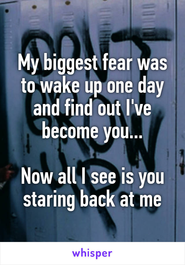 My biggest fear was to wake up one day and find out I've become you...

Now all I see is you staring back at me