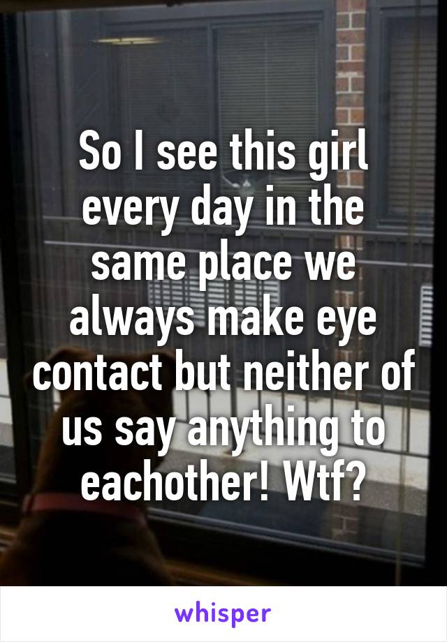 So I see this girl every day in the same place we always make eye contact but neither of us say anything to eachother! Wtf?