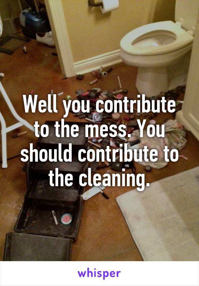 Well you contribute to the mess. You should contribute to the cleaning.