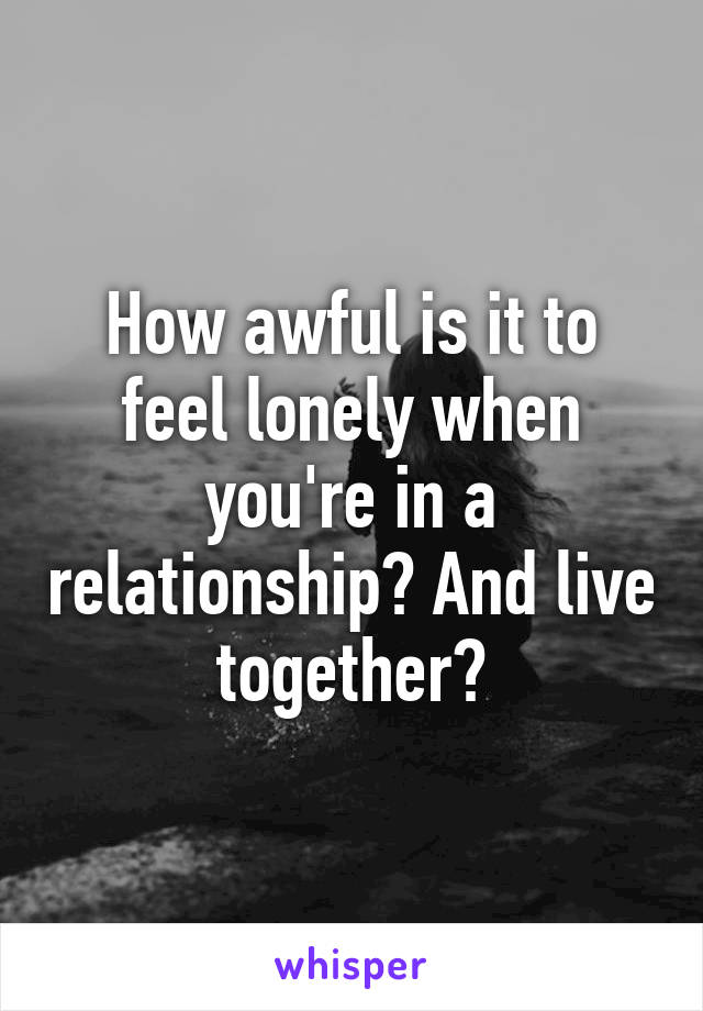 How awful is it to feel lonely when you're in a relationship? And live together?