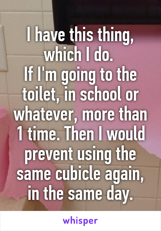 I have this thing, which I do. 
If I'm going to the toilet, in school or whatever, more than 1 time. Then I would prevent using the same cubicle again, in the same day.