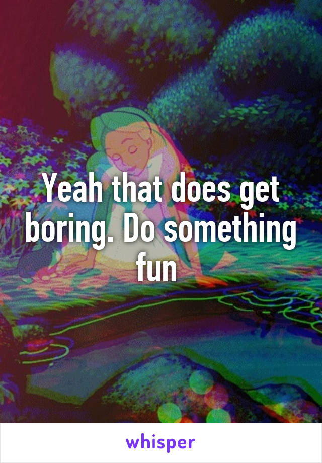 Yeah that does get boring. Do something fun 