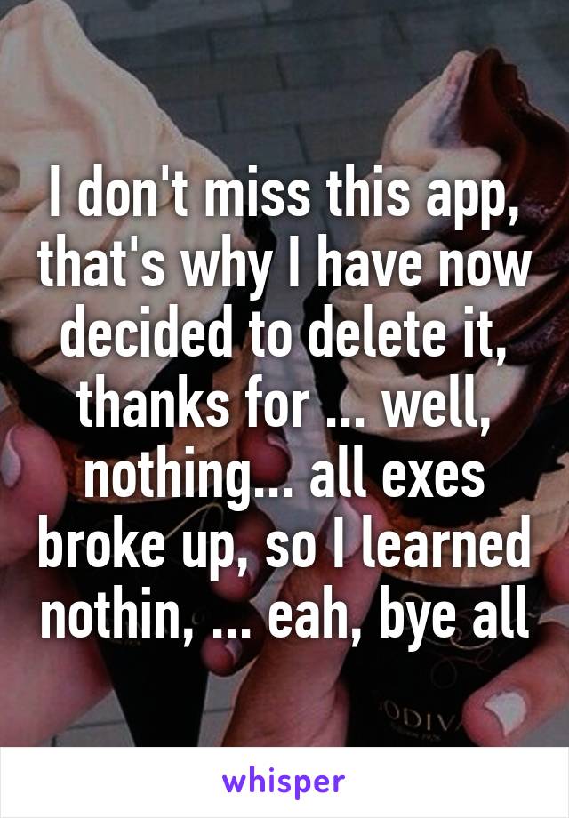 I don't miss this app, that's why I have now decided to delete it, thanks for ... well, nothing... all exes broke up, so I learned nothin, ... eah, bye all