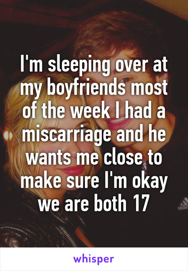 I'm sleeping over at my boyfriends most of the week I had a miscarriage and he wants me close to make sure I'm okay we are both 17