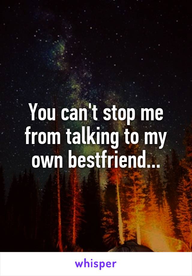 You can't stop me from talking to my own bestfriend...