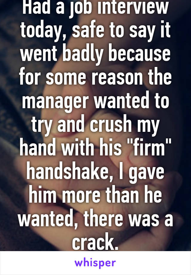 Had a job interview today, safe to say it went badly because for some reason the manager wanted to try and crush my hand with his "firm" handshake, I gave him more than he wanted, there was a crack.
... I broke his hand.