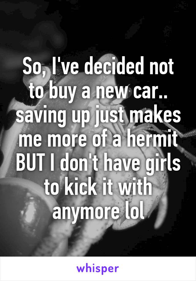 So, I've decided not to buy a new car.. saving up just makes me more of a hermit BUT I don't have girls to kick it with anymore lol