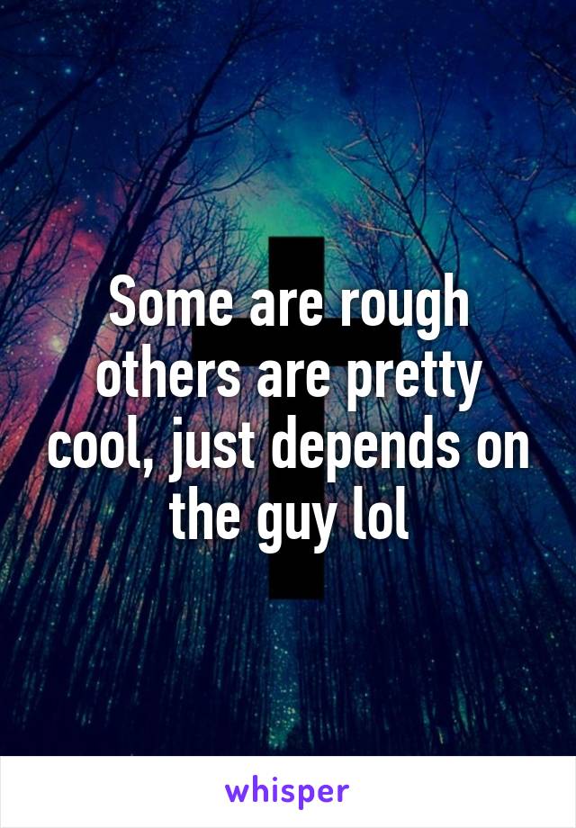 Some are rough others are pretty cool, just depends on the guy lol