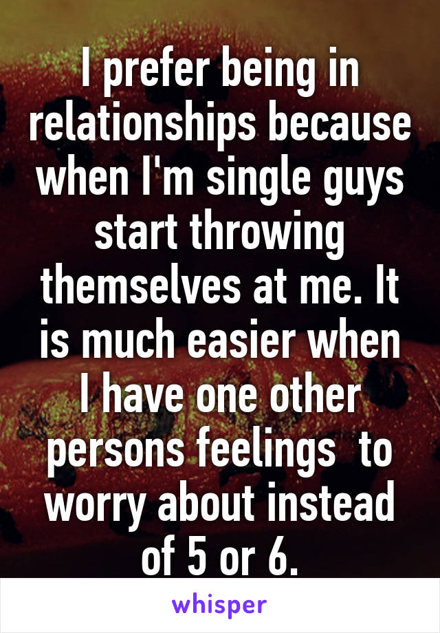 I prefer being in relationships because when I'm single guys start throwing themselves at me. It is much easier when I have one other persons feelings  to worry about instead of 5 or 6.