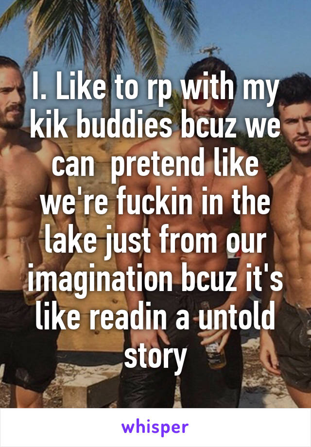 I. Like to rp with my kik buddies bcuz we can  pretend like we're fuckin in the lake just from our imagination bcuz it's like readin a untold story
