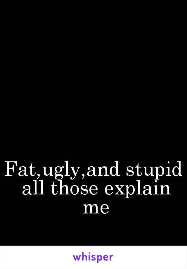 Fat,ugly,and stupid all those explain me