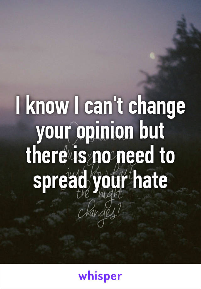 I know I can't change your opinion but there is no need to spread your hate