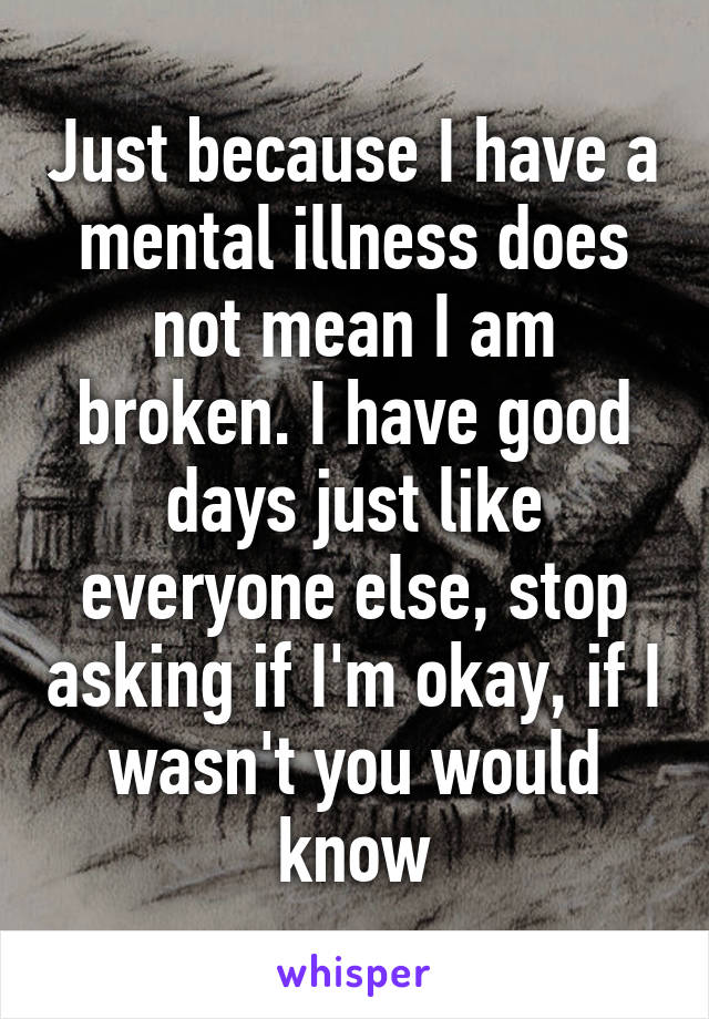 Just because I have a mental illness does not mean I am broken. I have good days just like everyone else, stop asking if I'm okay, if I wasn't you would know