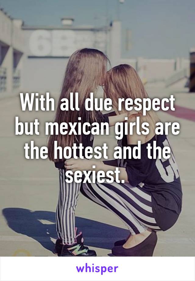With all due respect but mexican girls are the hottest and the sexiest. 