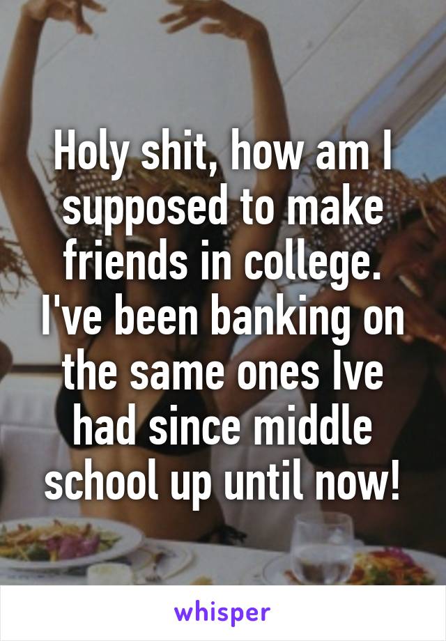 Holy shit, how am I supposed to make friends in college. I've been banking on the same ones Ive had since middle school up until now!