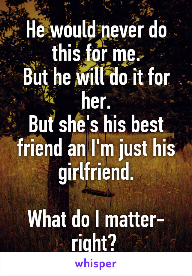 He would never do this for me.
But he will do it for her.
But she's his best friend an I'm just his girlfriend.

What do I matter- right? 