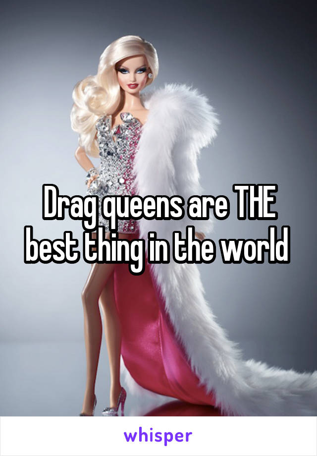 Drag queens are THE best thing in the world 