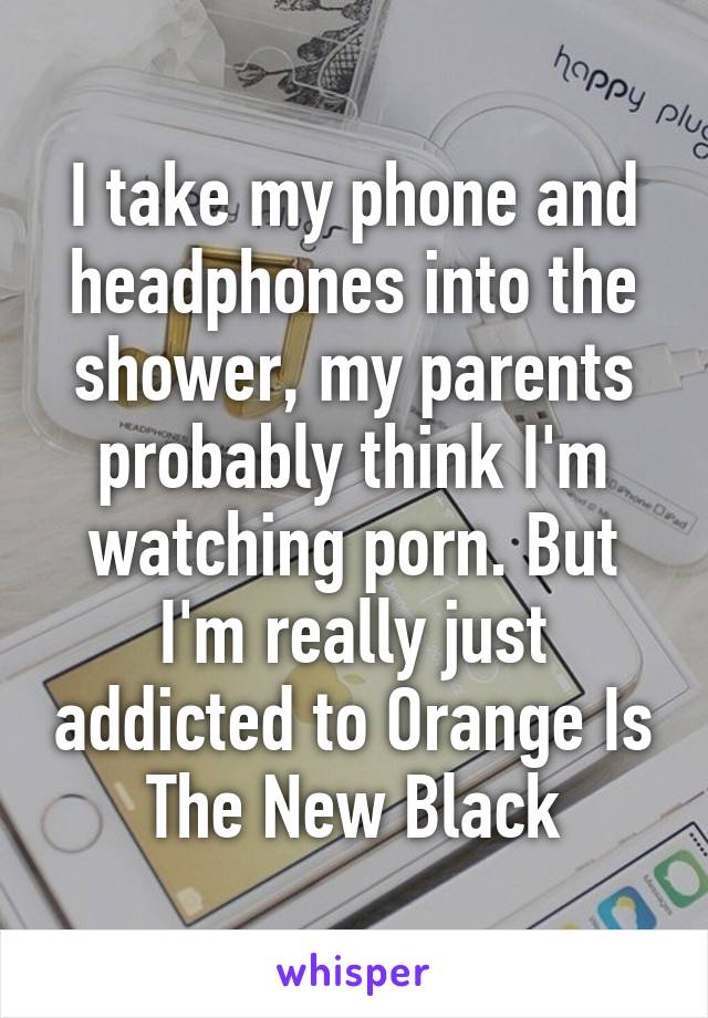 I take my phone and headphones into the shower, my parents probably think I'm watching porn. But I'm really just addicted to Orange Is The New Black