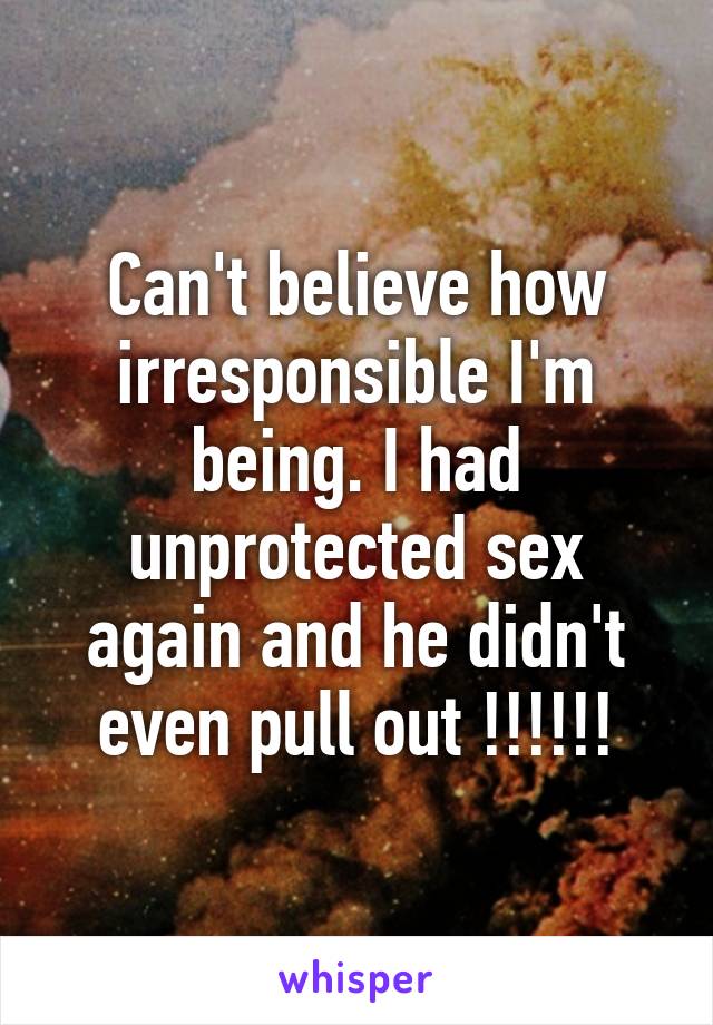 Can't believe how irresponsible I'm being. I had unprotected sex again and he didn't even pull out !!!!!!