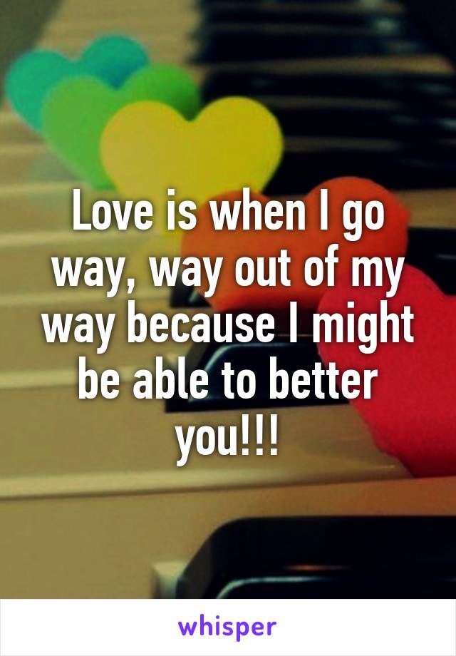 Love is when I go way, way out of my way because I might be able to better you!!!