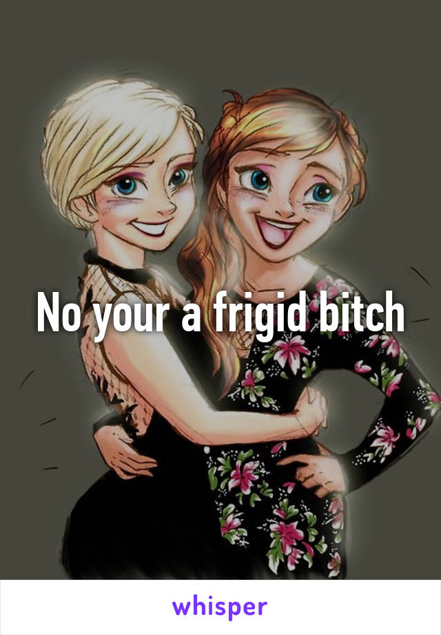 No your a frigid bitch