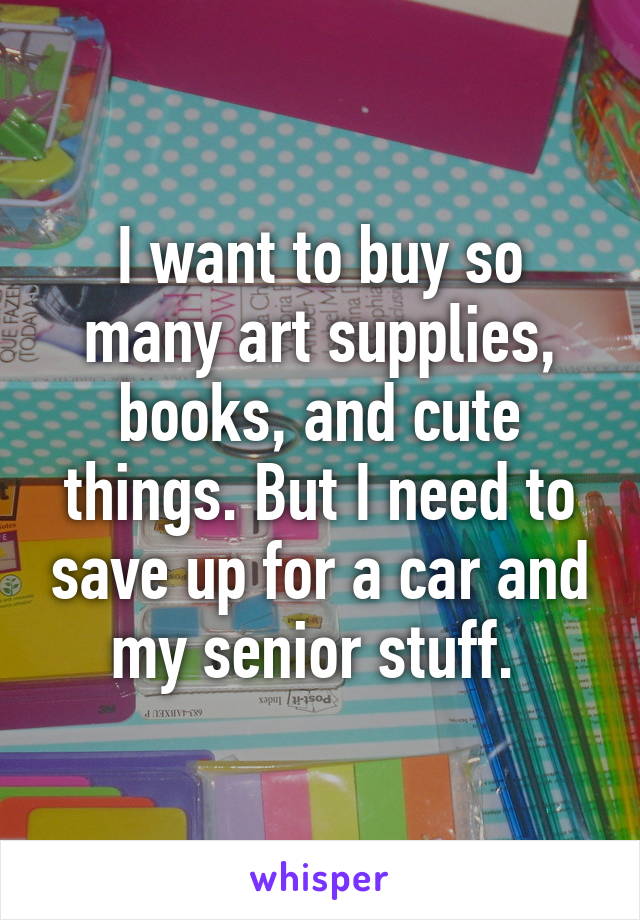 I want to buy so many art supplies, books, and cute things. But I need to save up for a car and my senior stuff. 