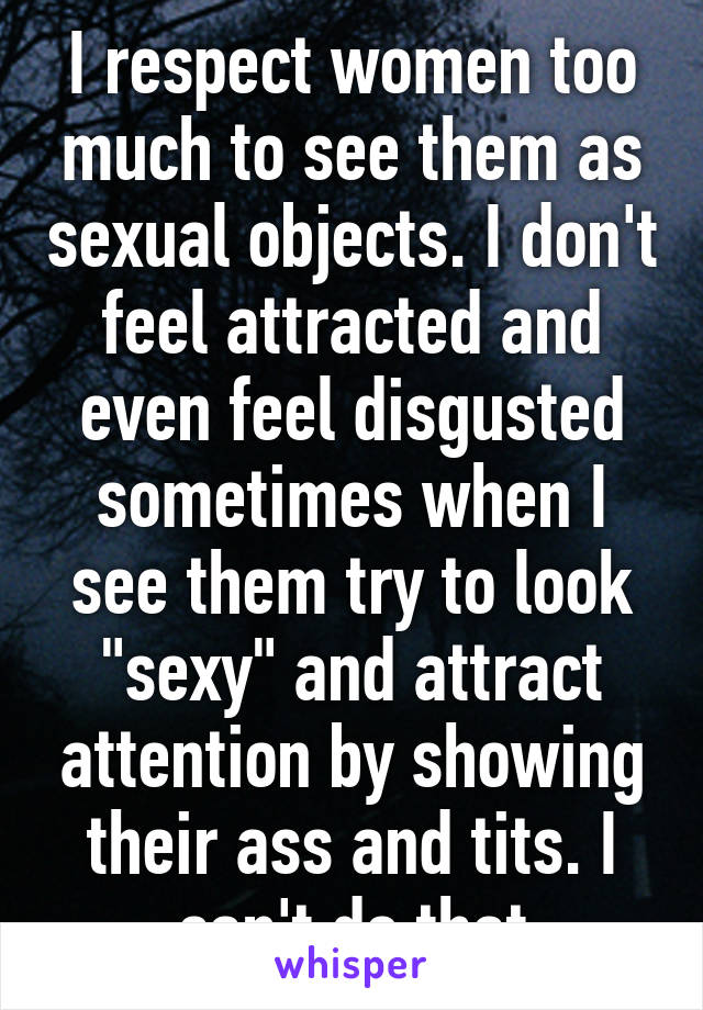 I respect women too much to see them as sexual objects. I don't feel attracted and even feel disgusted sometimes when I see them try to look "sexy" and attract attention by showing their ass and tits. I can't do that