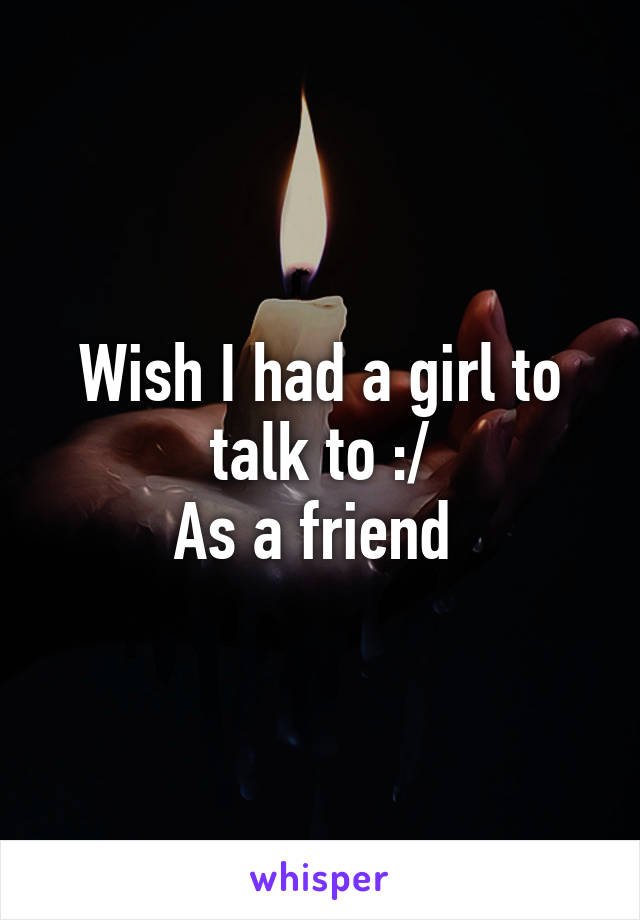 Wish I had a girl to talk to :/
As a friend 