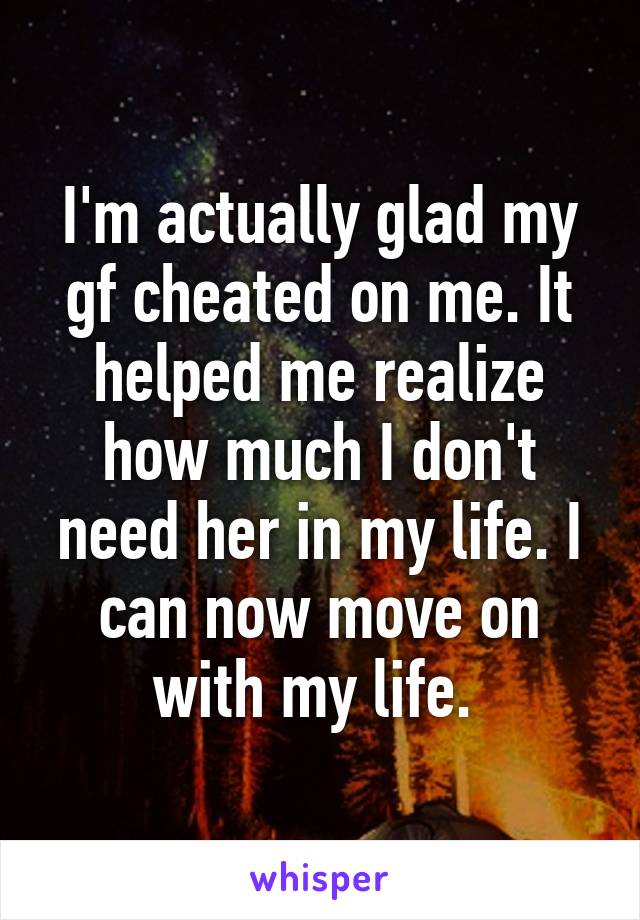 I'm actually glad my gf cheated on me. It helped me realize how much I don't need her in my life. I can now move on with my life. 