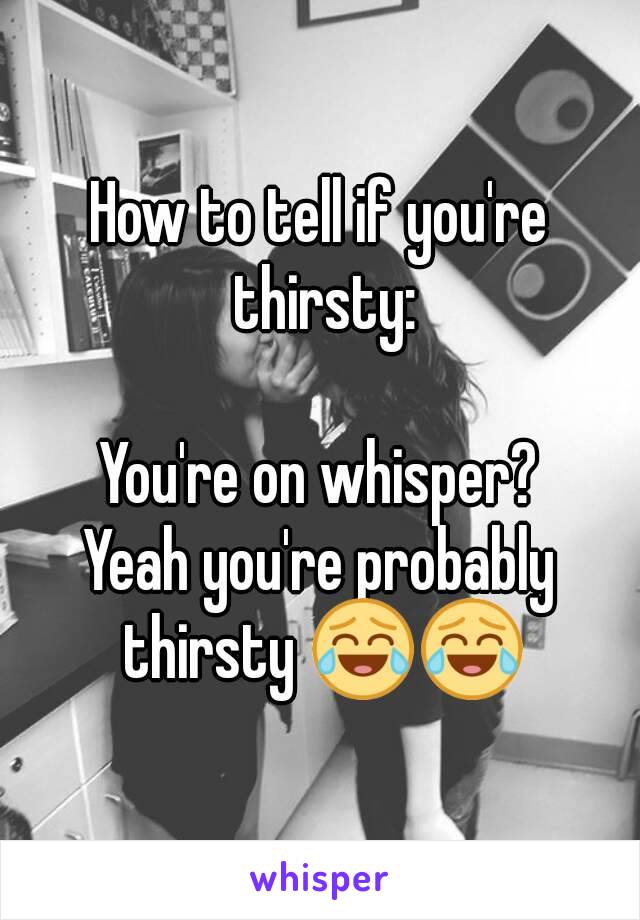 How to tell if you're thirsty:

You're on whisper?
Yeah you're probably thirsty 😂😂