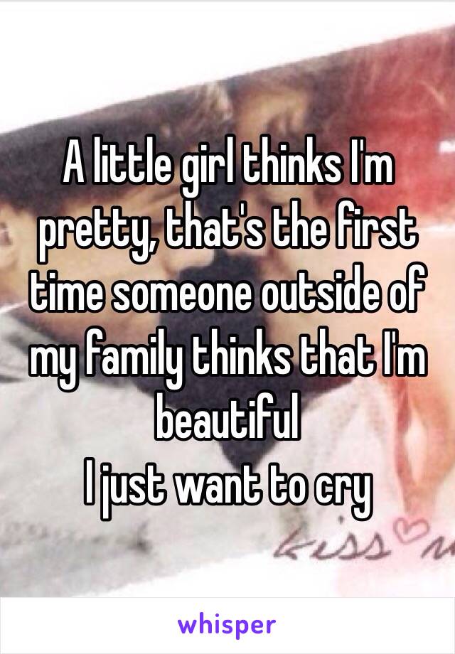 A little girl thinks I'm pretty, that's the first time someone outside of my family thinks that I'm beautiful
I just want to cry 