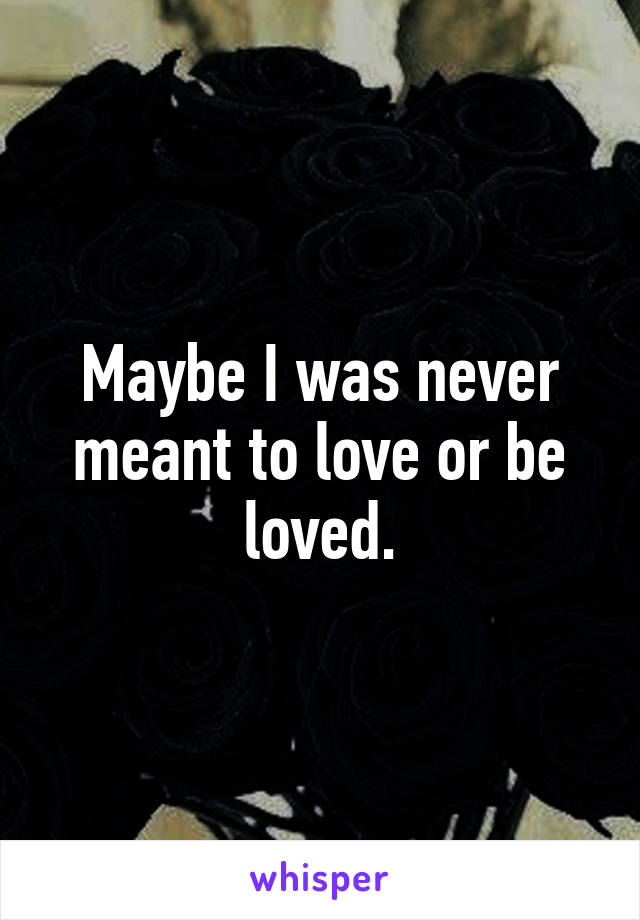 Maybe I was never meant to love or be loved.