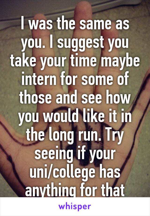 I was the same as you. I suggest you take your time maybe intern for some of those and see how you would like it in the long run. Try seeing if your uni/college has anything for that