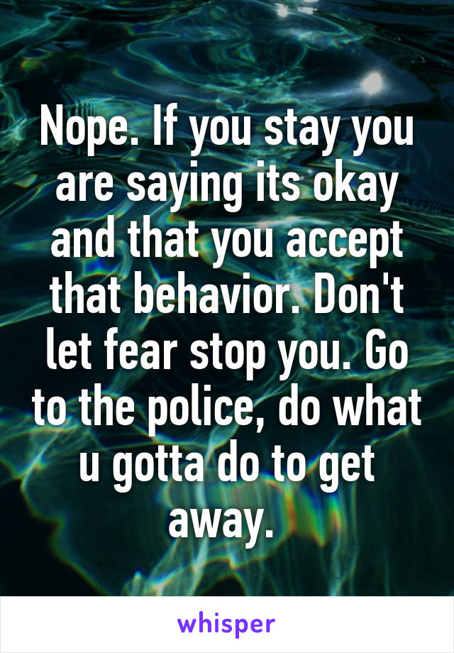 Nope. If you stay you are saying its okay and that you accept that behavior. Don't let fear stop you. Go to the police, do what u gotta do to get away. 