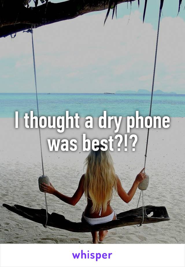 I thought a dry phone was best?!?