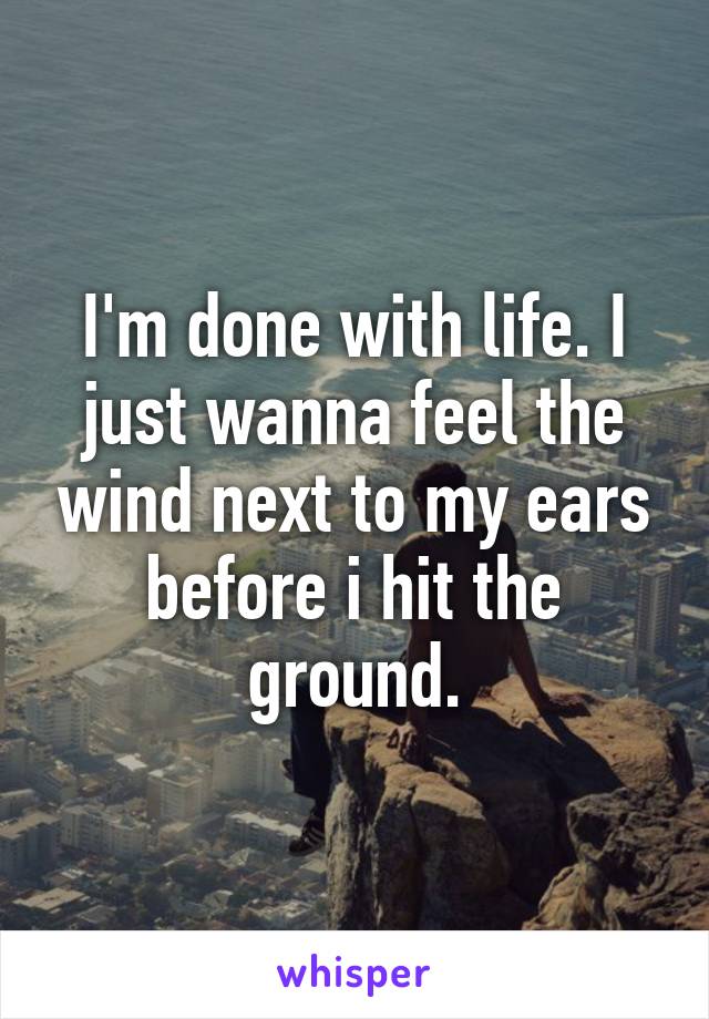 I'm done with life. I just wanna feel the wind next to my ears before i hit the ground.
