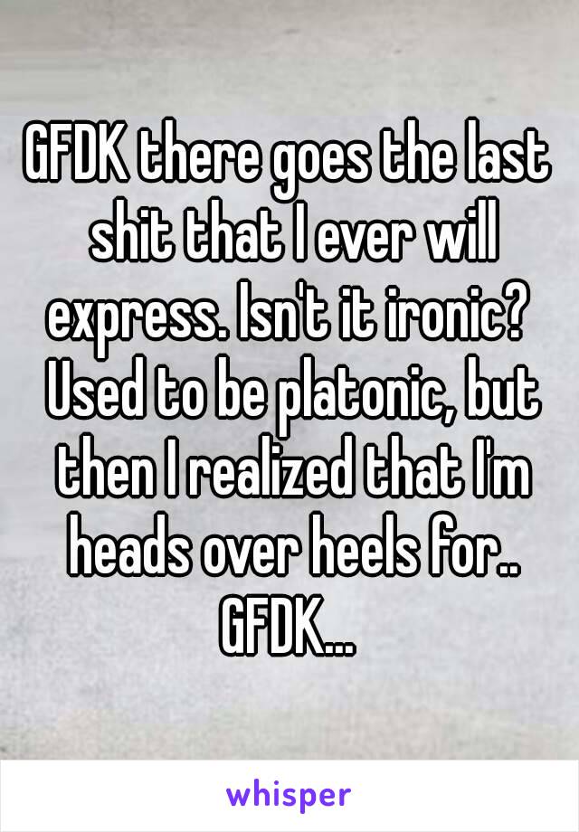 GFDK there goes the last shit that I ever will express. Isn't it ironic?  Used to be platonic, but then I realized that I'm heads over heels for.. GFDK... 