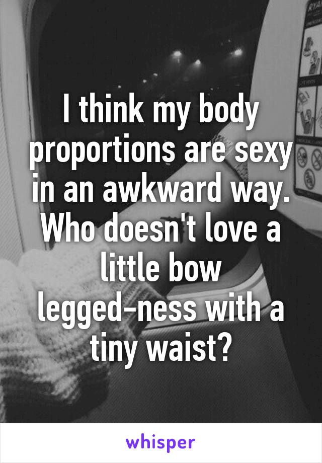 I think my body proportions are sexy in an awkward way. Who doesn't love a little bow legged-ness with a tiny waist?