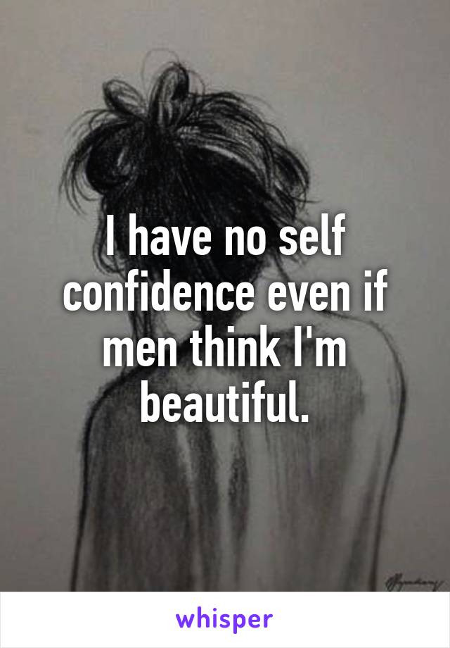 I have no self confidence even if men think I'm beautiful.