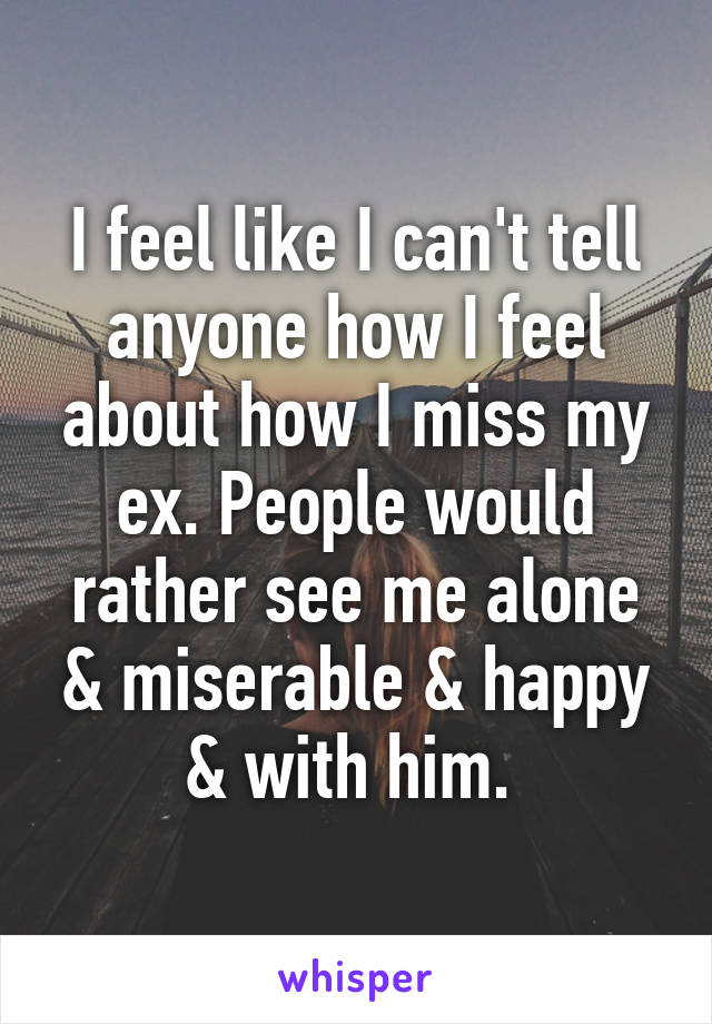 I feel like I can't tell anyone how I feel about how I miss my ex. People would rather see me alone & miserable & happy & with him. 