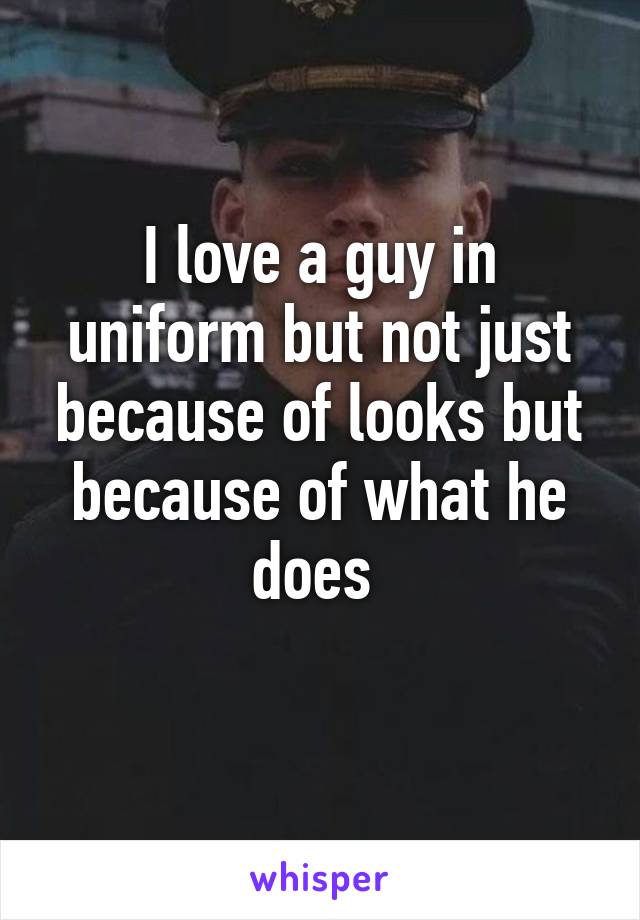 I love a guy in uniform but not just because of looks but because of what he does 
