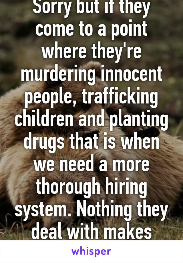 Sorry but if they come to a point where they're murdering innocent people, trafficking children and planting drugs that is when we need a more thorough hiring system. Nothing they deal with makes them do that.